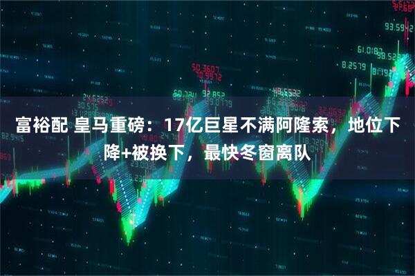 富裕配 皇马重磅：17亿巨星不满阿隆索，地位下降+被换下，最快冬窗离队