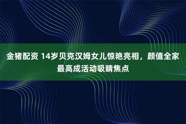 金猪配资 14岁贝克汉姆女儿惊艳亮相，颜值全家最高成活动吸睛焦点