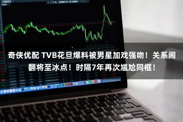 奇侠优配 TVB花旦爆料被男星加戏强吻！关系闹翻将至冰点！时隔7年再次尴尬同框！