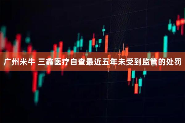 广州米牛 三鑫医疗自查最近五年未受到监管的处罚