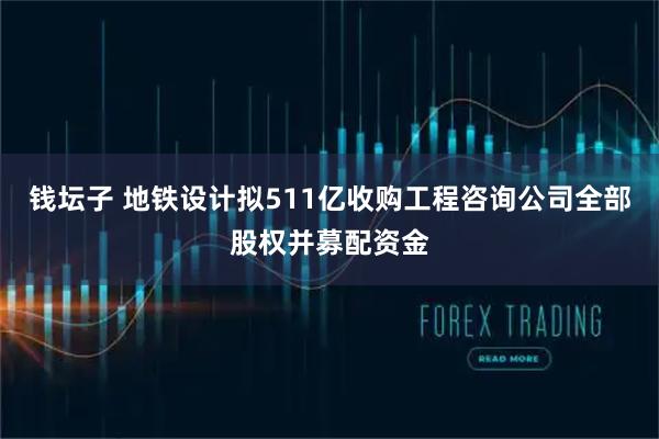 钱坛子 地铁设计拟511亿收购工程咨询公司全部股权并募配资金