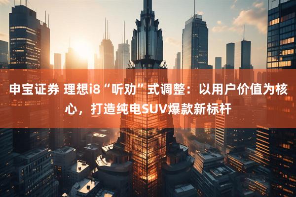 申宝证券 理想i8“听劝”式调整：以用户价值为核心，打造纯电SUV爆款新标杆
