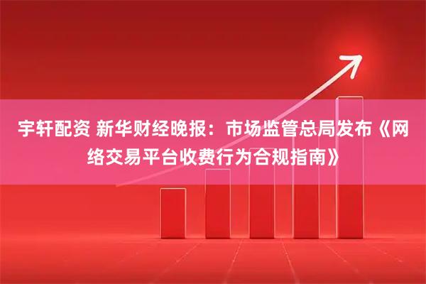 宇轩配资 新华财经晚报：市场监管总局发布《网络交易平台收费行为合规指南》