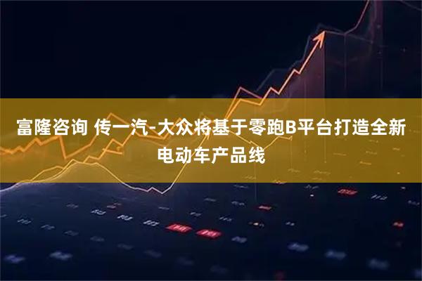 富隆咨询 传一汽-大众将基于零跑B平台打造全新电动车产品线