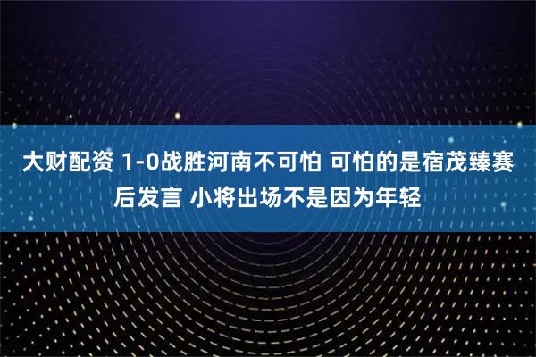 大财配资 1-0战胜河南不可怕 可怕的是宿茂臻赛后发言 小将出场不是因为年轻