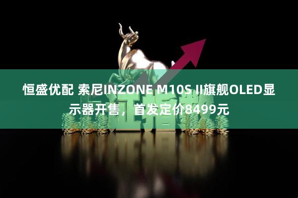 恒盛优配 索尼INZONE M10S II旗舰OLED显示器开售，首发定价8499元