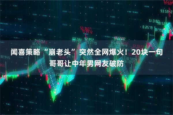 闻喜策略 “崩老头” 突然全网爆火！20块一句哥哥让中年男网友破防