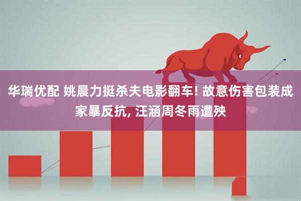 华瑞优配 姚晨力挺杀夫电影翻车! 故意伤害包装成家暴反抗, 汪涵周冬雨遭殃