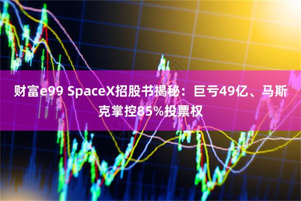 财富e99 SpaceX招股书揭秘：巨亏49亿、马斯克掌控85%投票权