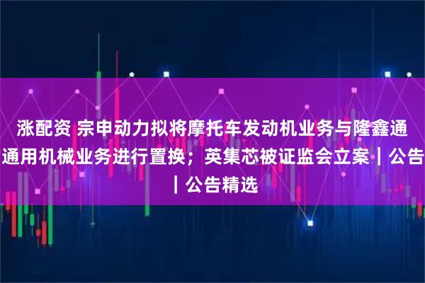 涨配资 宗申动力拟将摩托车发动机业务与隆鑫通用的通用机械业务进行置换；英集芯被证监会立案｜公告精选