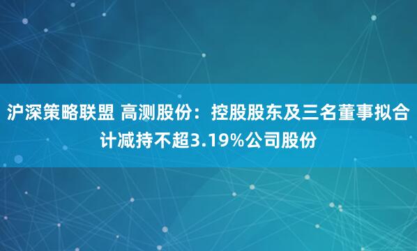 沪深策略联盟 高测股份：控股股东及三名董事拟合计减持不超3.19%公司股份