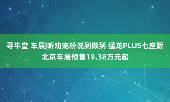 寻牛堂 车展|听劝宠粉说到做到 猛龙PLUS七座版北京车展预售19.38万元起
