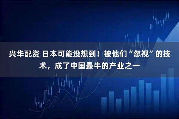 兴华配资 日本可能没想到！被他们“忽视”的技术，成了中国最牛的产业之一