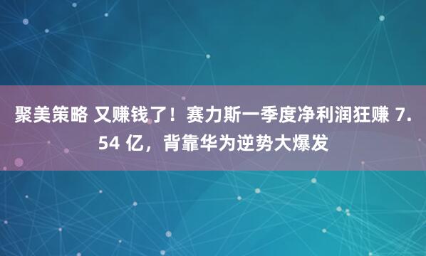 聚美策略 又赚钱了!赛力斯一季度净利润狂赚 7.54 亿,背靠华为逆势大爆发