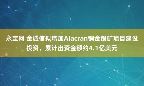 永宝网 金诚信拟增加Alacran铜金银矿项目建设投资，累计出资金额约4.1亿美元