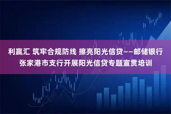 利赢汇 筑牢合规防线 擦亮阳光信贷——邮储银行张家港市支行开展阳光信贷专题宣贯培训
