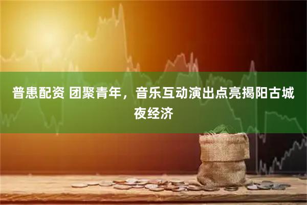 普患配资 团聚青年,音乐互动演出点亮揭阳古城夜经济