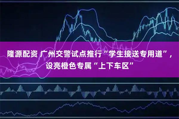隆源配资 广州交警试点推行“学生接送专用道”,设亮橙色专属“上下车区”