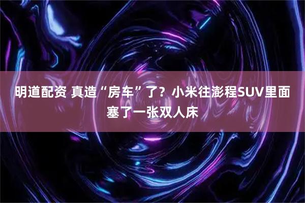 明道配资 真造“房车”了?小米往澎程SUV里面塞了一张双人床