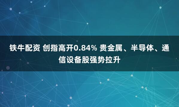 铁牛配资 创指高开0.84% 贵金属、半导体、通信设备股强势拉升