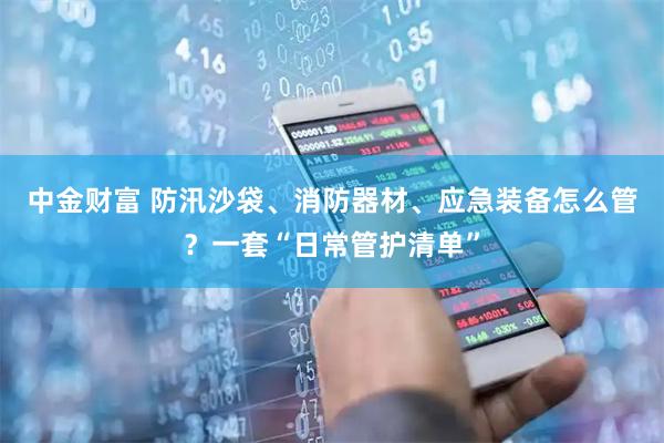 中金财富 防汛沙袋、消防器材、应急装备怎么管？一套“日常管护清单”