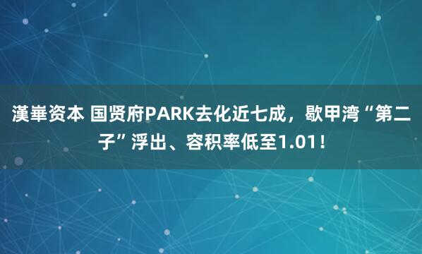 漢崋资本 国贤府PARK去化近七成，歇甲湾“第二子”浮出、容积率低至1.01！